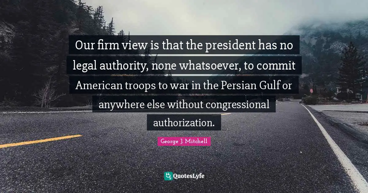 American Troops Quotes: "Our firm view is that the president has no legal authority, none whatsoever, to commit American troops to war in the Persian Gulf or anywhere else without congressional authorization."