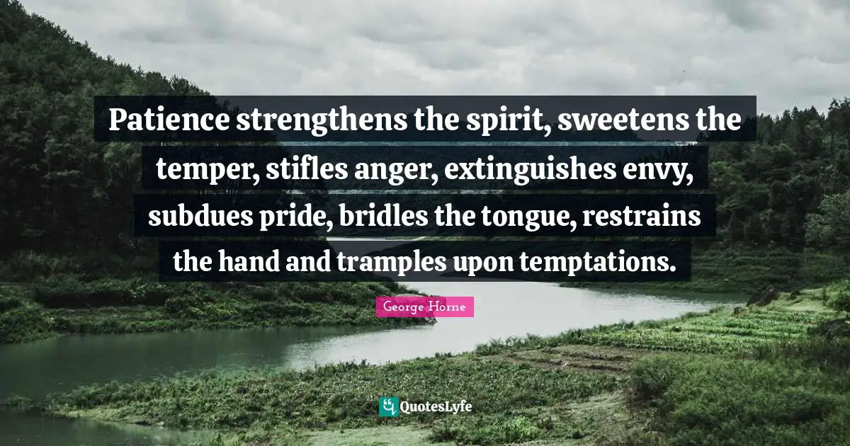Patience strengthens the spirit, sweetens the temper, stifles anger, extinguishes envy, subdues pride, bridles the tongue, restrains the hand and tramples upon temptations.