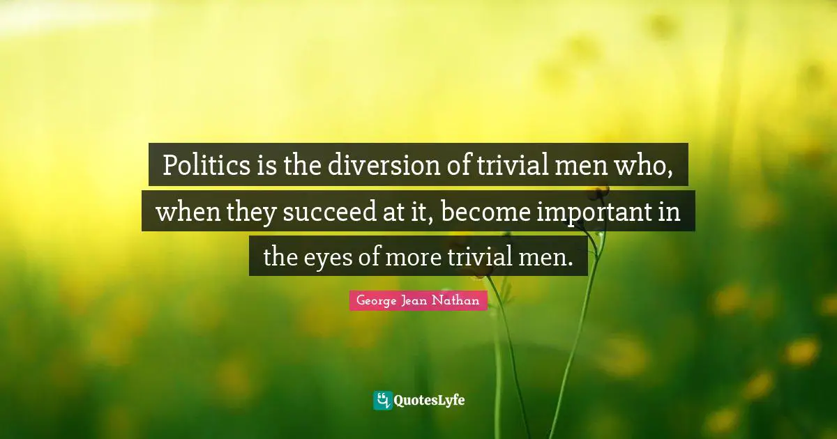 Politics is the diversion of trivial men who, when they succeed at it, become important in the eyes of more trivial men.