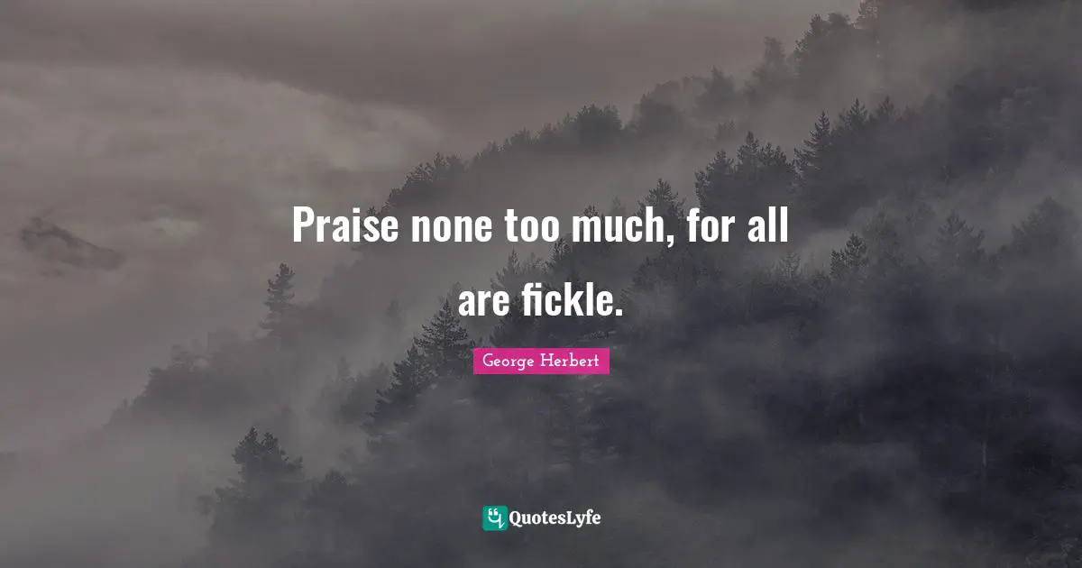 Praise none too much, for all are fickle.
