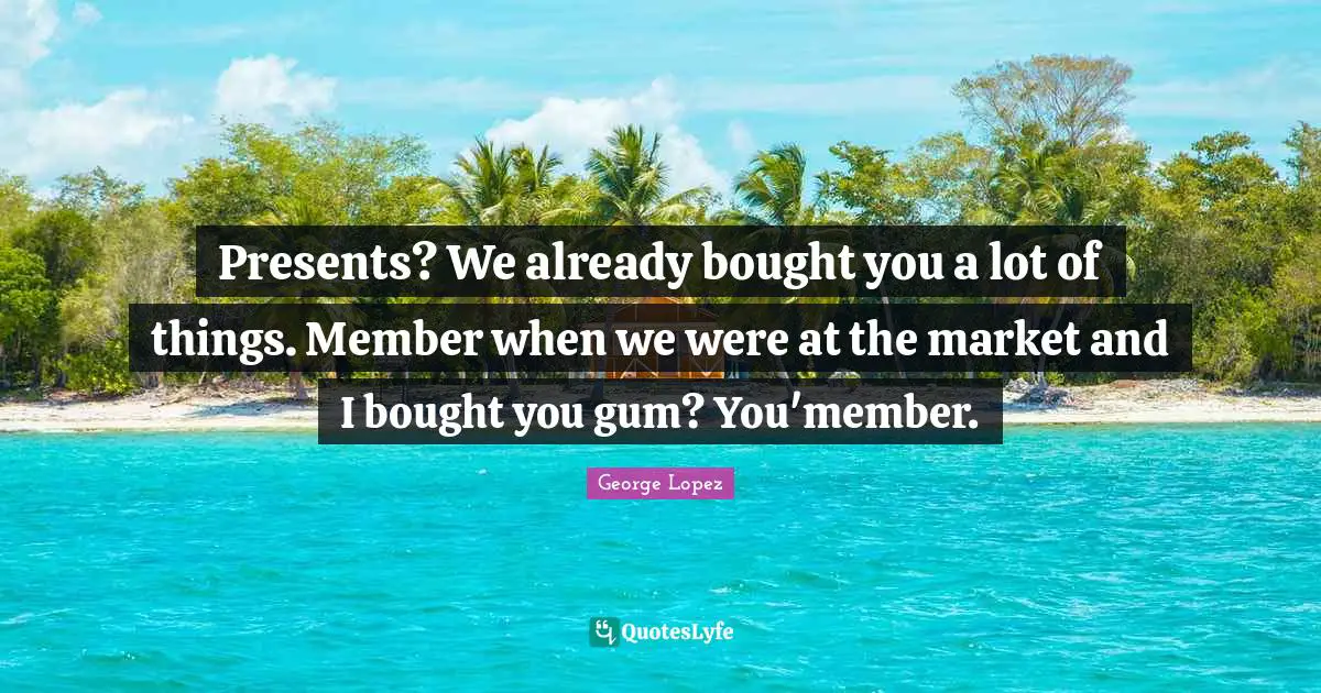 Presents? We already bought you a lot of things. Member when we were at the market and I bought you gum? You'member.