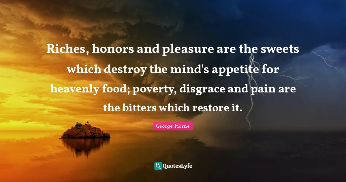 Riches, honors and pleasure are the sweets which destroy the mind's appetite for heavenly food; poverty, disgrace and pain are the bitters which restore it.