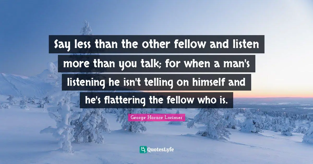 Say less than the other fellow and listen more than you talk; for when a man's listening he isn't telling on himself and he's flattering the fellow who is.