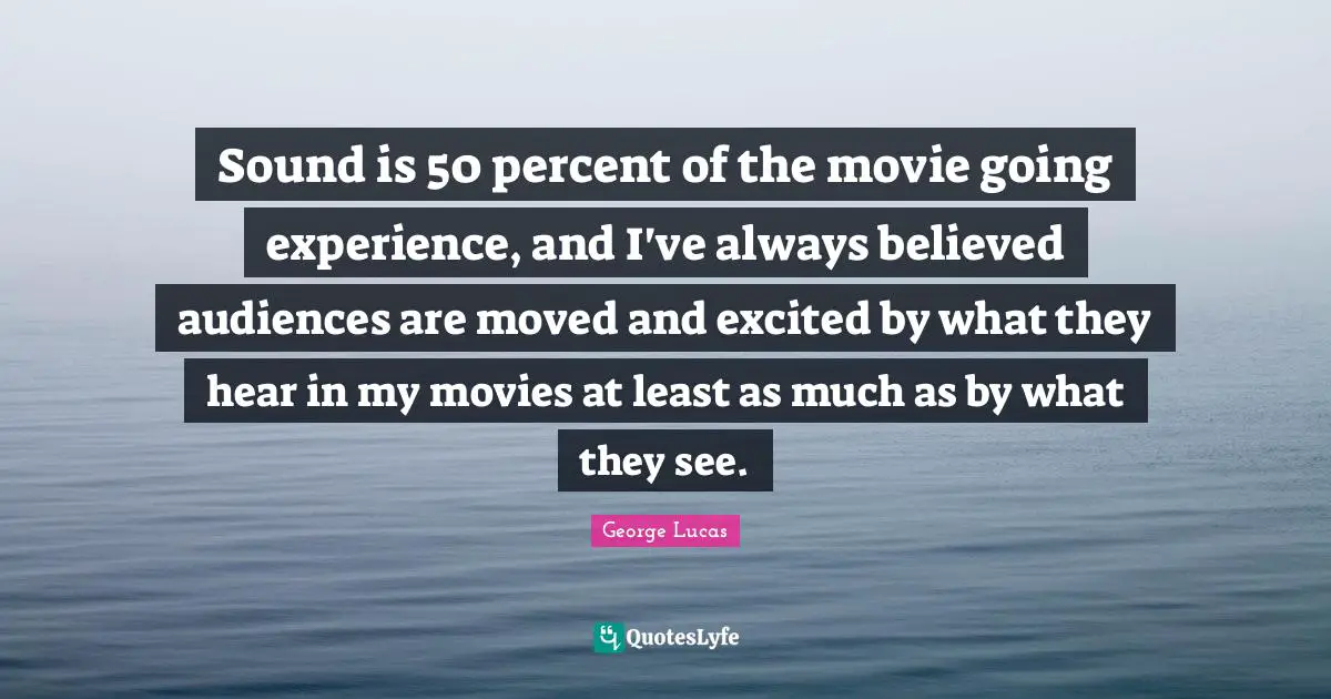Sound is 50 percent of the movie going experience, and I've always believed audiences are moved and excited by what they hear in my movies at least as much as by what they see.
