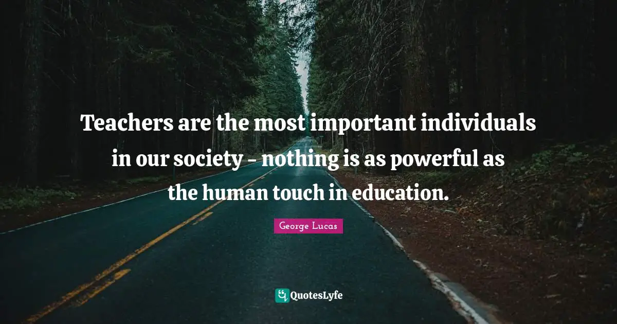 Teachers are the most important individuals in our society - nothing is as powerful as the human touch in education.