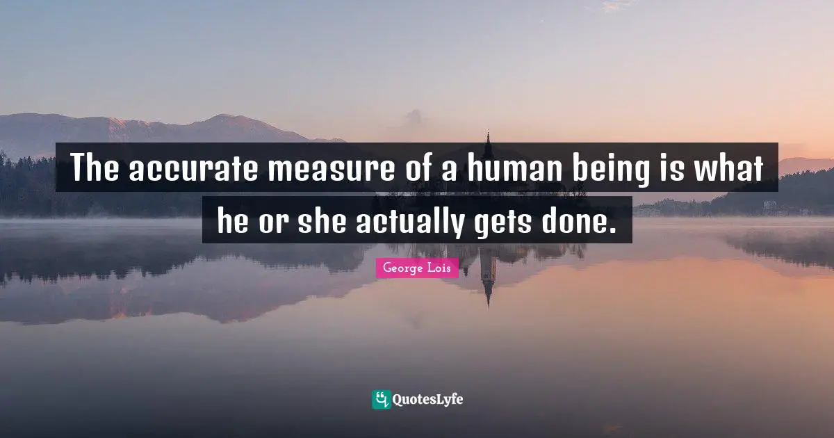 The accurate measure of a human being is what he or she actually gets done.
