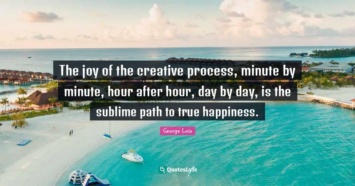 The joy of the creative process, minute by minute, hour after hour, day by day, is the sublime path to true happiness.