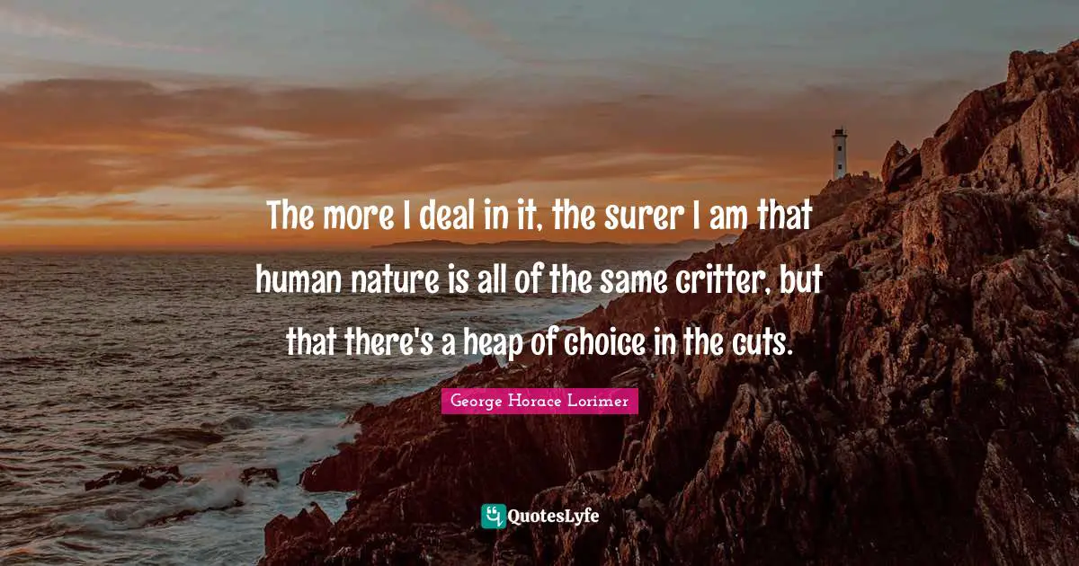 The more I deal in it, the surer I am that human nature is all of the same critter, but that there's a heap of choice in the cuts.