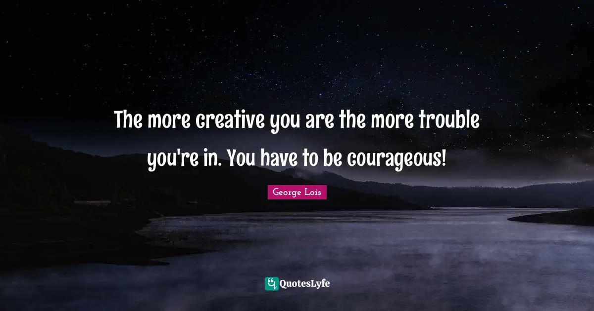 The more creative you are the more trouble you're in. You have to be courageous!
