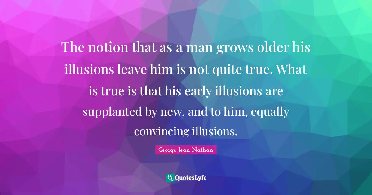 The notion that as a man grows older his illusions leave him is not quite true. What is true is that his early illusions are supplanted by new, and to him, equally convincing illusions.