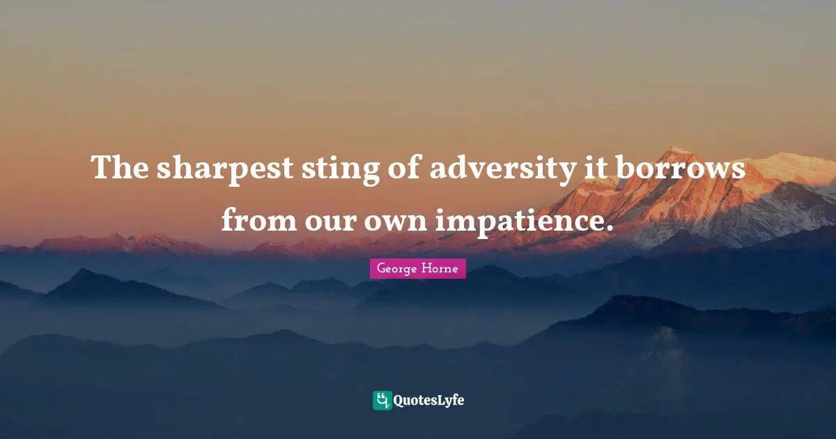 The sharpest sting of adversity it borrows from our own impatience.