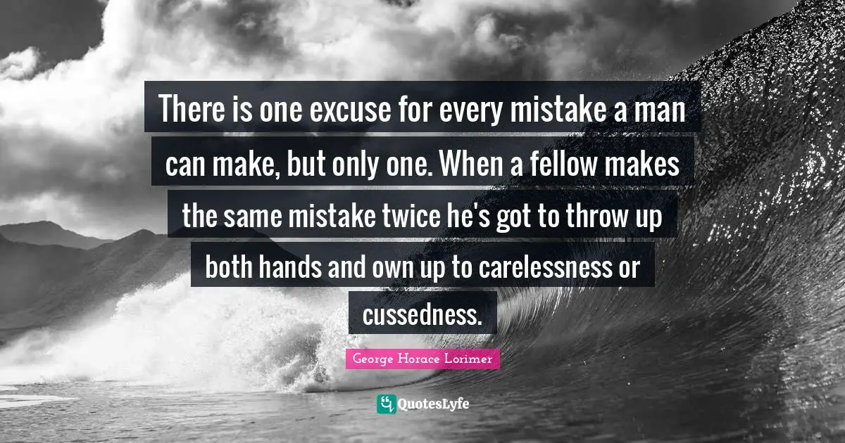 There is one excuse for every mistake a man can make, but only one. When a fellow makes the same mistake twice he's got to throw up both hands and own up to carelessness or cussedness.