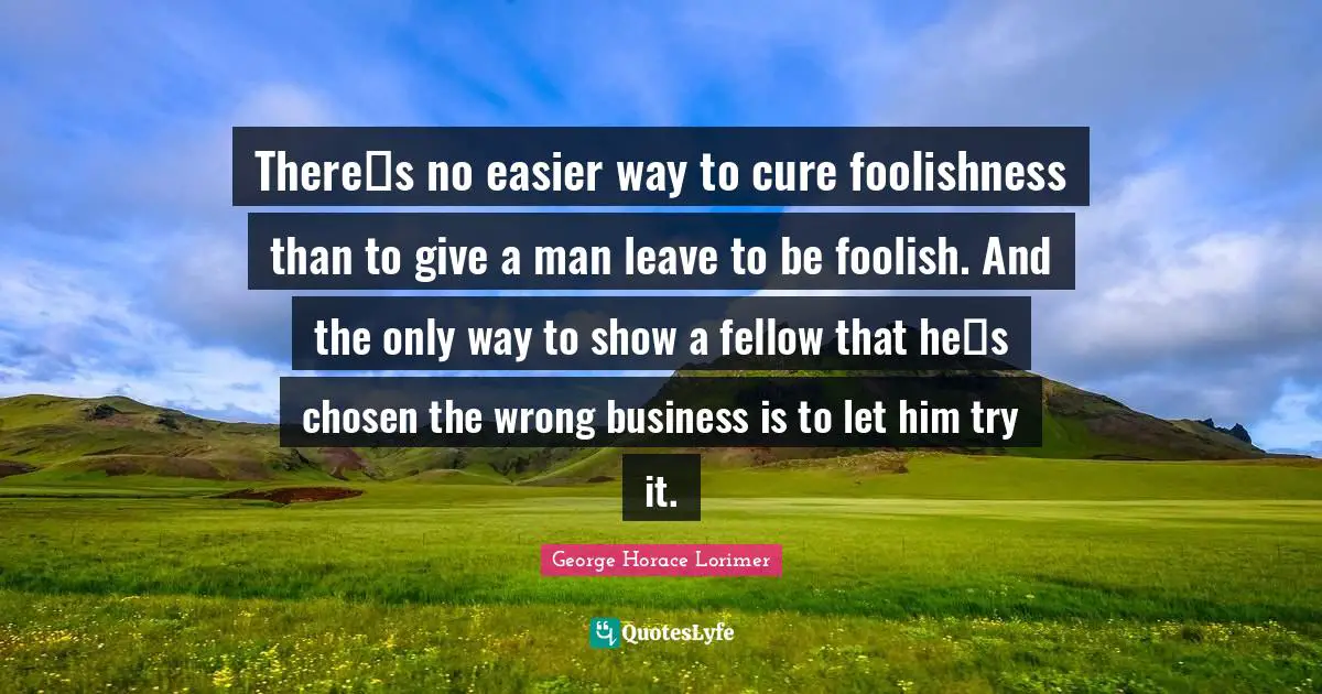 Theres no easier way to cure foolishness than to give a man leave to be foolish. And the only way to show a fellow that hes chosen the wrong business is to let him try it.