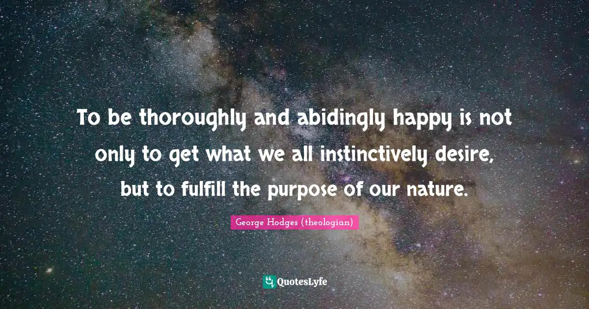 To be thoroughly and abidingly happy is not only to get what we all instinctively desire, but to fulfill the purpose of our nature.