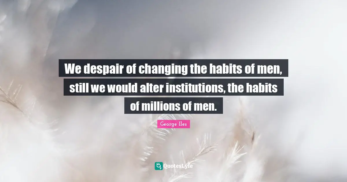 We despair of changing the habits of men, still we would alter institutions, the habits of millions of men.