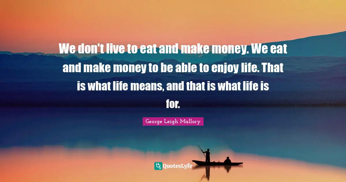 We don't live to eat and make money. We eat and make money to be able to enjoy life. That is what life means, and that is what life is for.