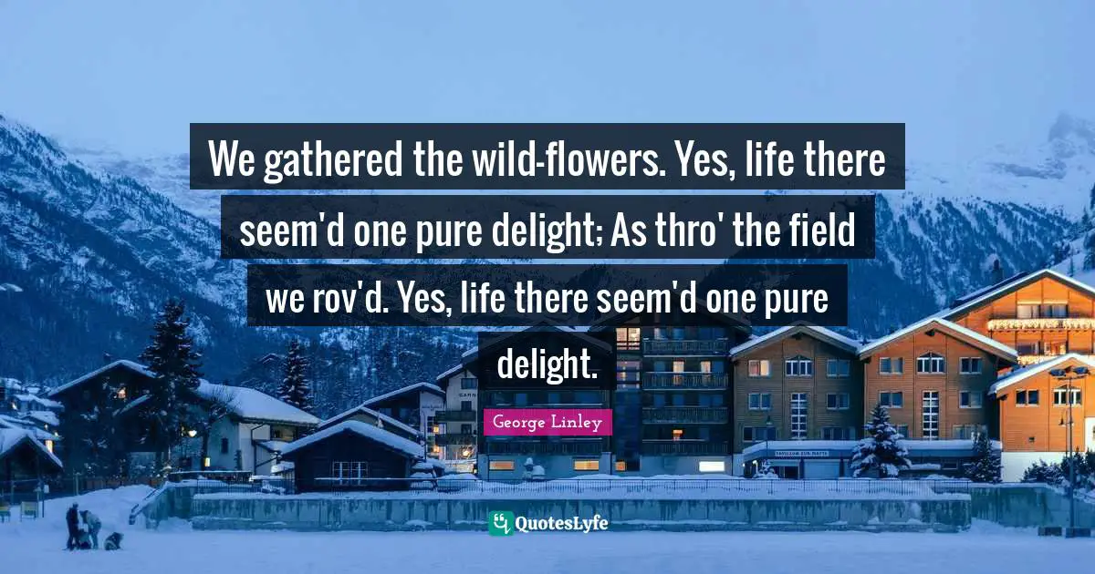 We gathered the wild-flowers. Yes, life there seem'd one pure delight; As thro' the field we rov'd. Yes, life there seem'd one pure delight.