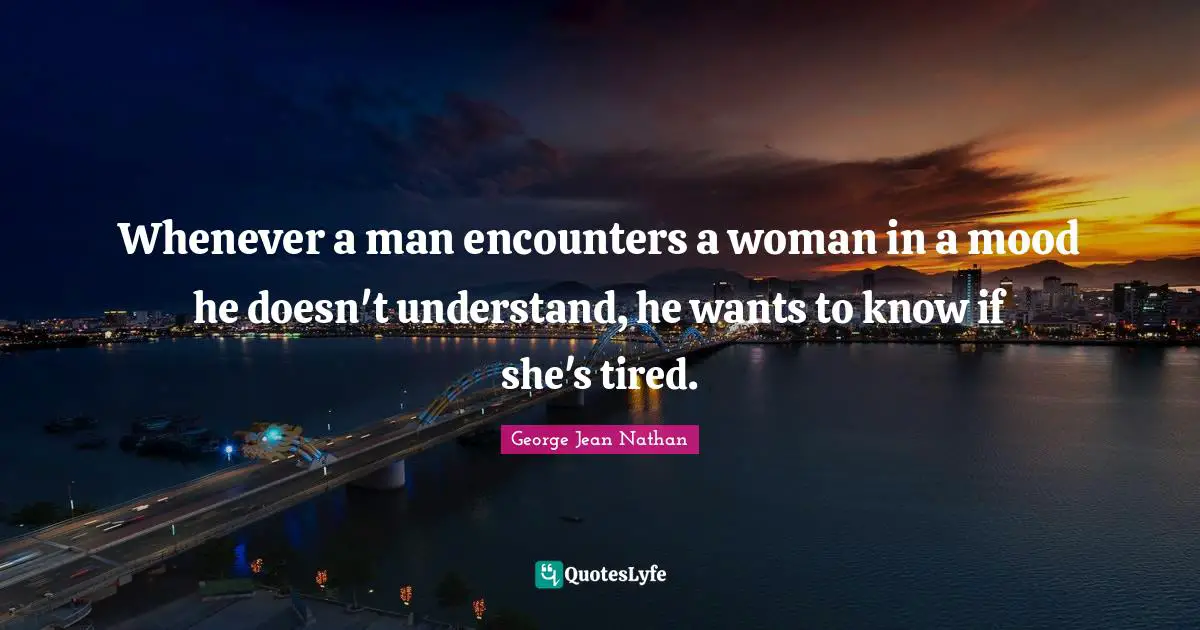 Whenever a man encounters a woman in a mood he doesn't understand, he wants to know if she's tired.