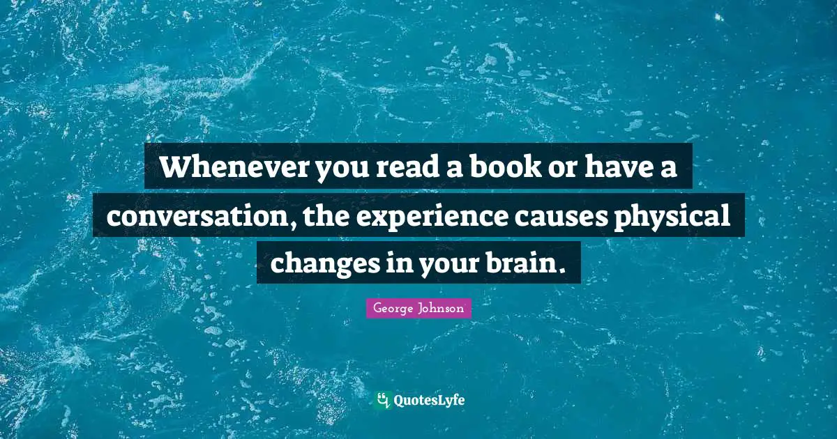Whenever you read a book or have a conversation, the experience causes physical changes in your brain.