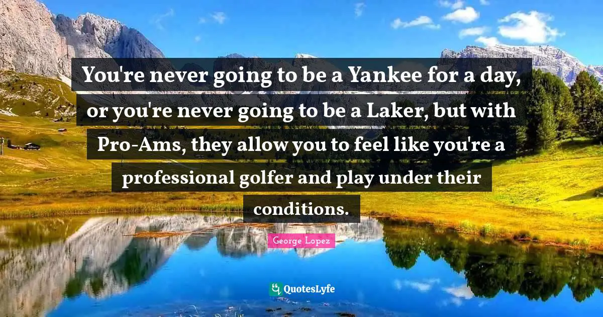 You're never going to be a Yankee for a day, or you're never going to be a Laker, but with Pro-Ams, they allow you to feel like you're a professional golfer and play under their conditions.