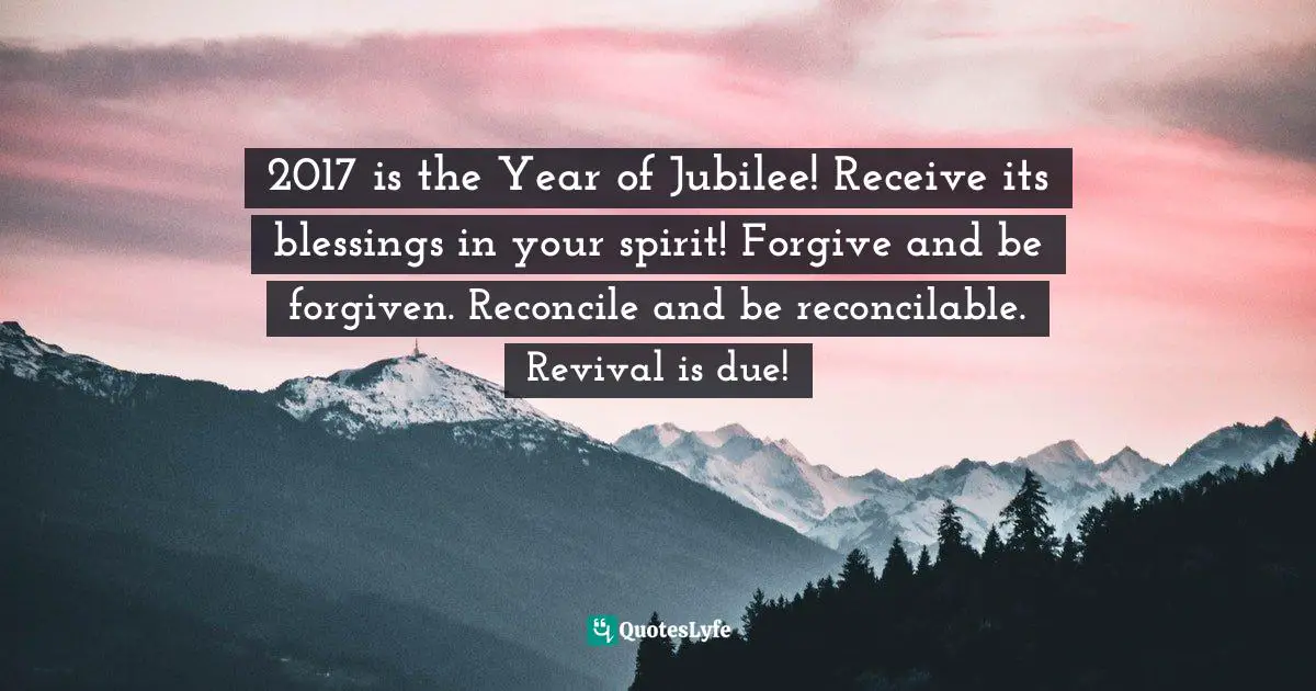 2017 is the Year of Jubilee! Receive its blessings in your spirit! Forgive and be forgiven. Reconcile and be reconcilable. Revival is due!