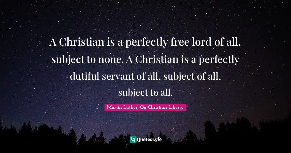 A Christian is a perfectly free lord of all, subject to none. A Christian is a perfectly dutiful servant of all, subject of all, subject to all.