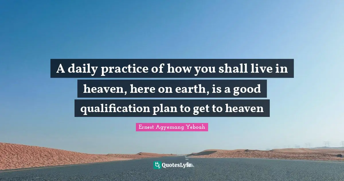 Daily Living Quotes: "A daily practice of how you shall live in heaven, here on earth, is a good qualification plan to get to heaven"