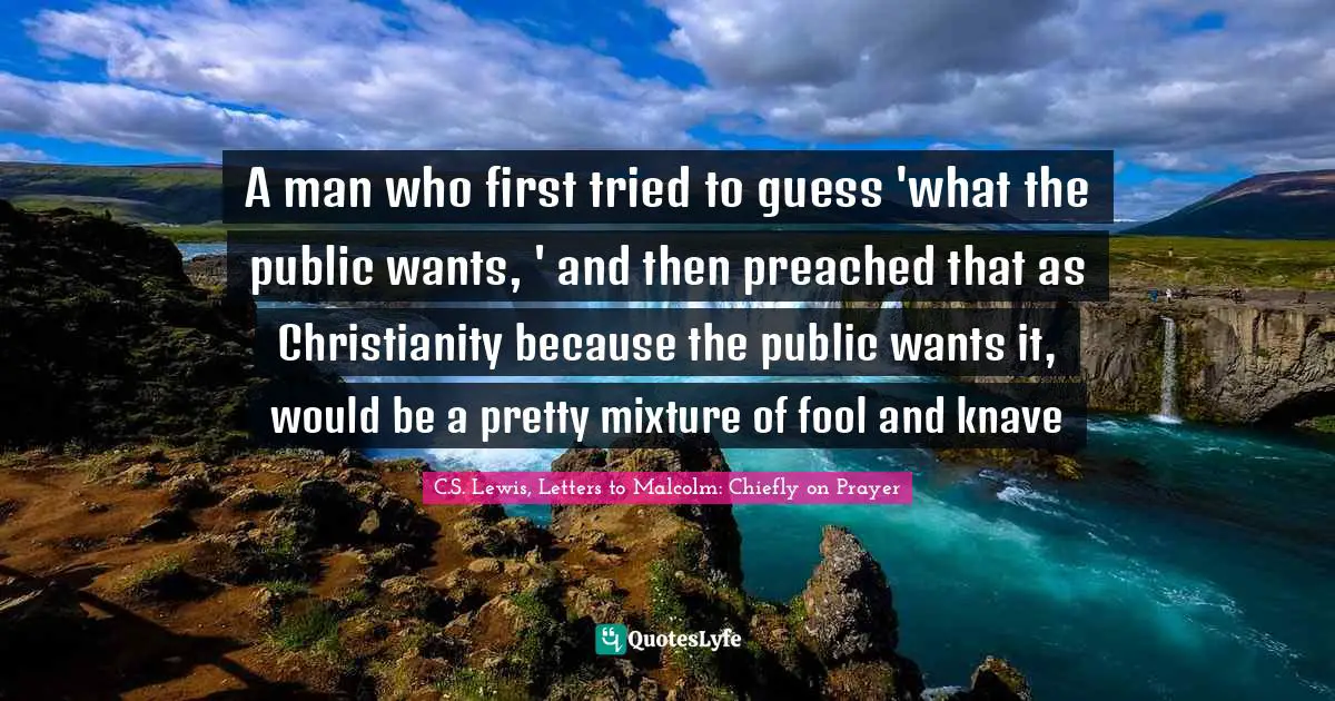 A man who first tried to guess 'what the public wants, ' and then preached that as Christianity because the public wants it, would be a pretty mixture of fool and knave