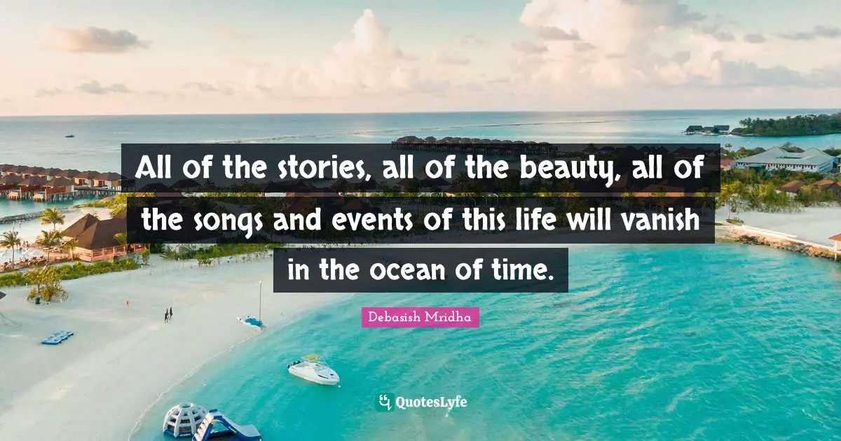 All of the stories, all of the beauty, all of the songs and events of this life will vanish in the ocean of time.