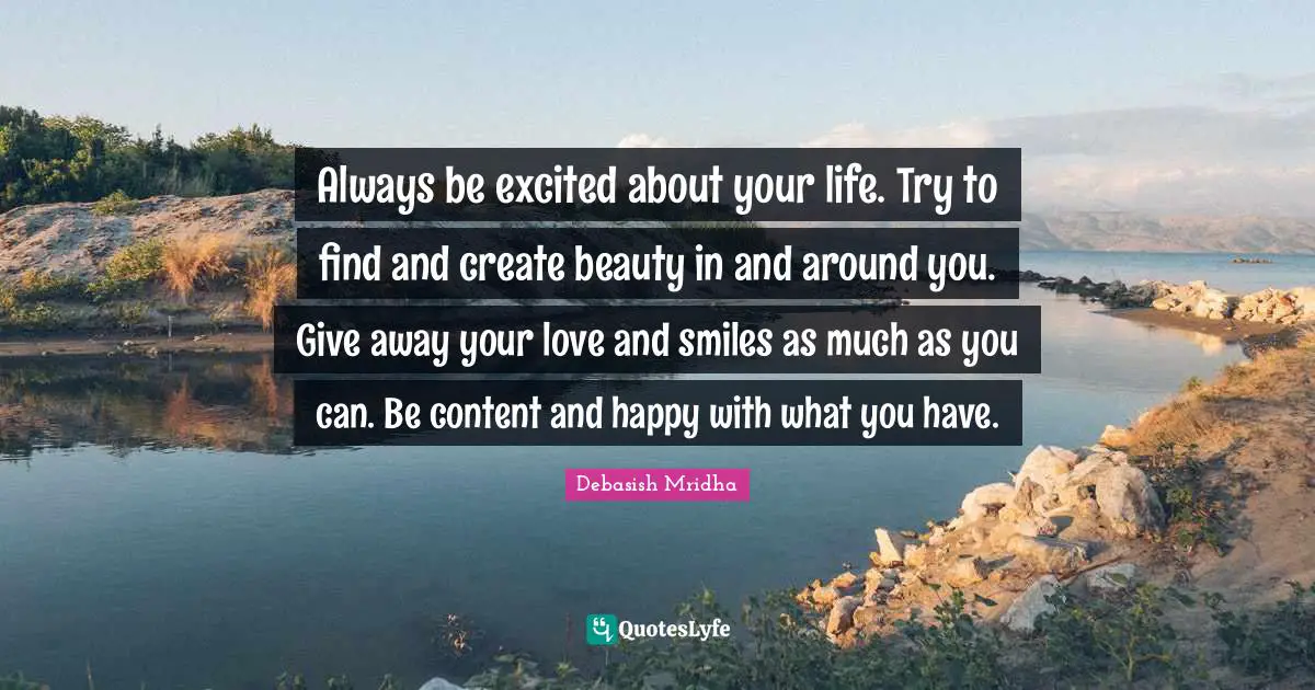Always be excited about your life. Try to find and create beauty in and around you. Give away your love and smiles as much as you can. Be content and happy with what you have.