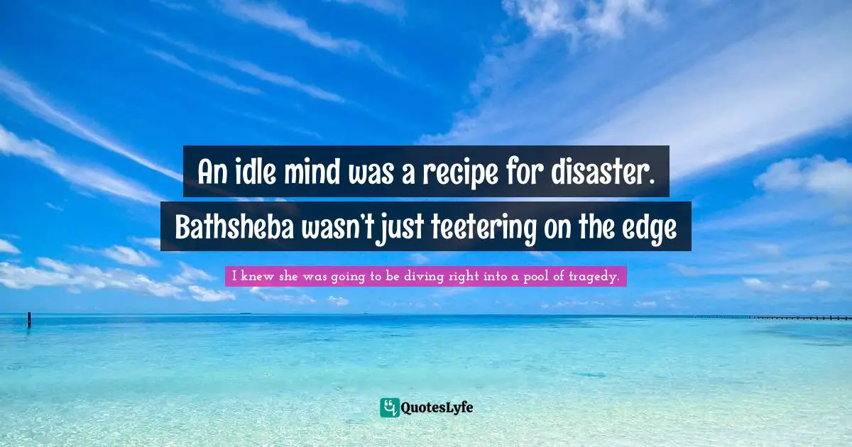 An idle mind was a recipe for disaster. Bathsheba wasn’t just teetering on the edge