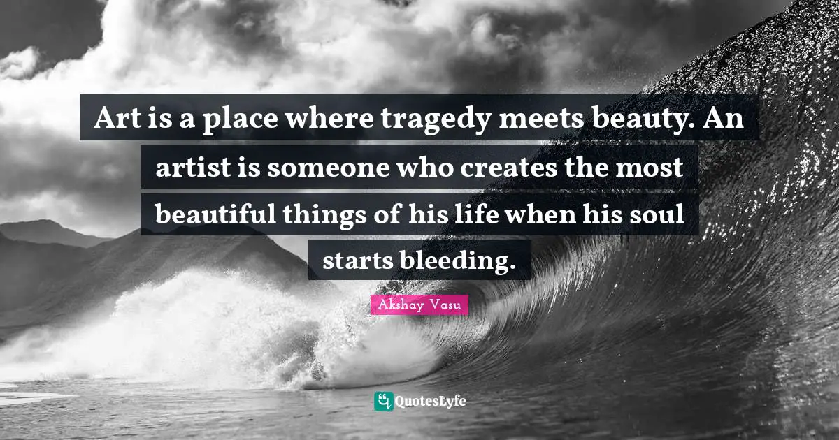 Art is a place where tragedy meets beauty. An artist is someone who creates the most beautiful things of his life when his soul starts bleeding.
