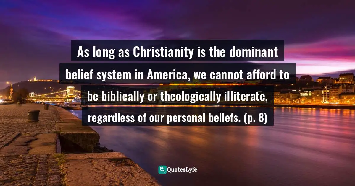 As long as Christianity is the dominant belief system in America, we cannot afford to be biblically or theologically illiterate, regardless of our personal beliefs. (p. 8)