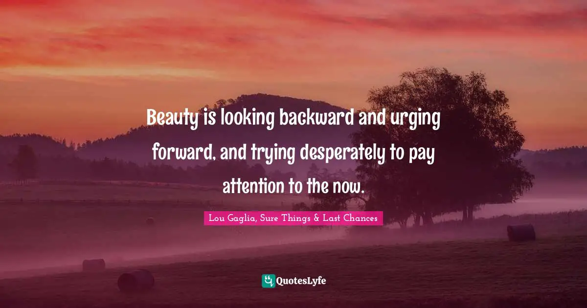 Beauty is looking backward and urging forward, and trying desperately to pay attention to the now.
