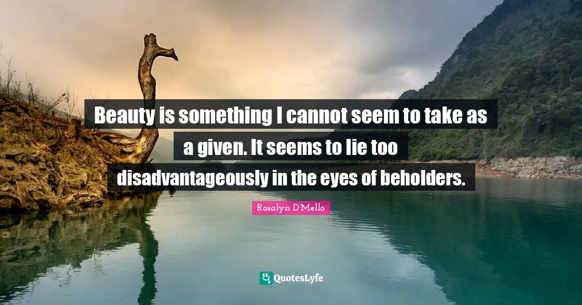 Beauty is something I cannot seem to take as a given. It seems to lie too disadvantageously in the eyes of beholders.