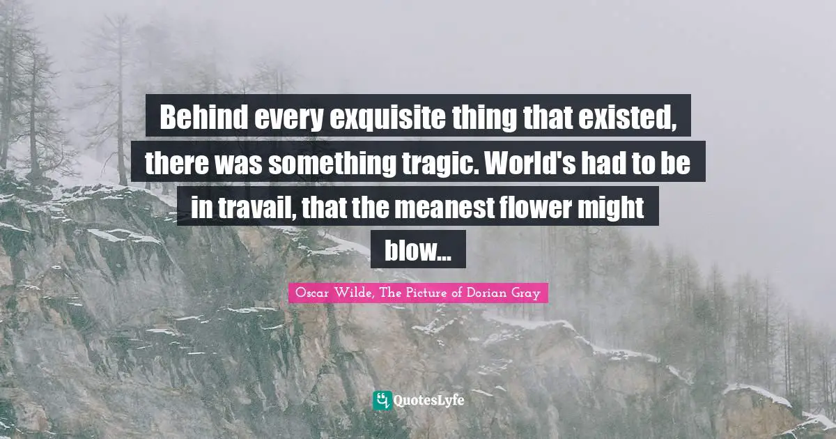 Behind every exquisite thing that existed, there was something tragic. World's had to be in travail, that the meanest flower might blow...