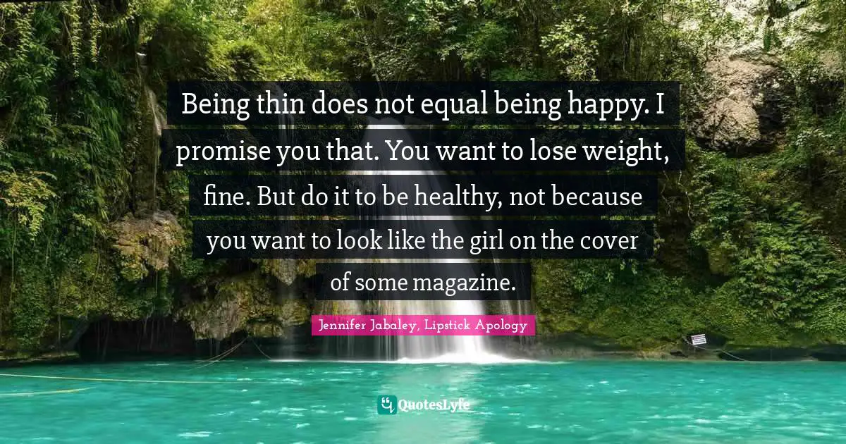 Being thin does not equal being happy. I promise you that. You want to lose weight, fine. But do it to be healthy, not because you want to look like the girl on the cover of some magazine.