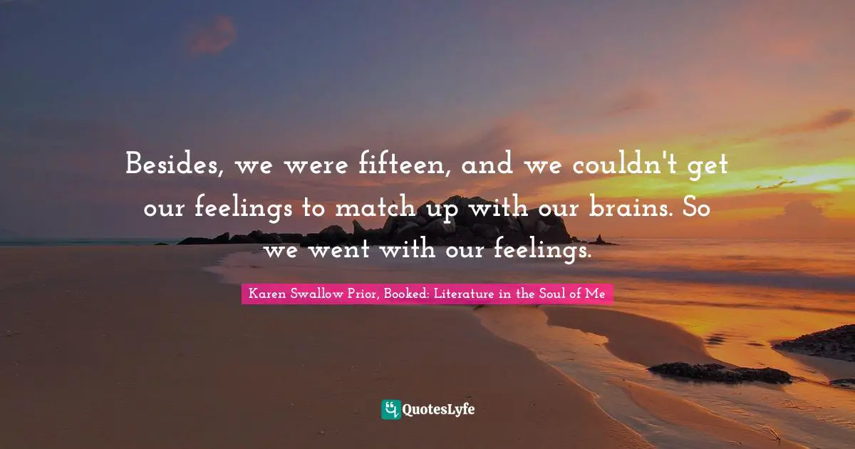 Besides, we were fifteen, and we couldn't get our feelings to match up with our brains. So we went with our feelings.