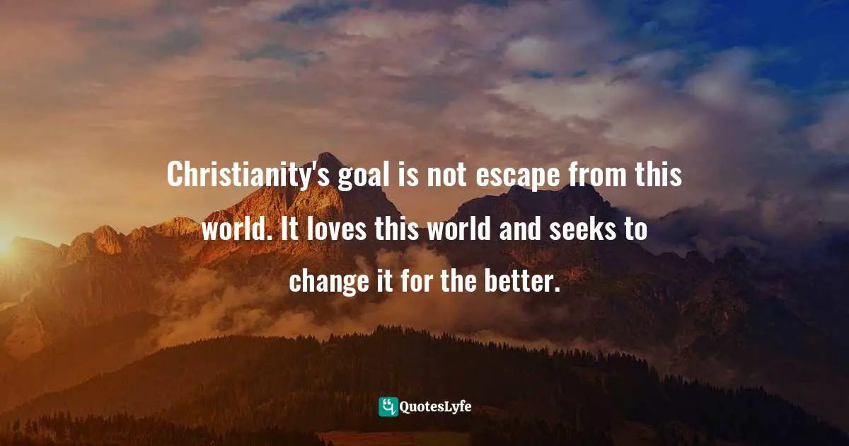 Christianity's goal is not escape from this world. It loves this world and seeks to change it for the better.