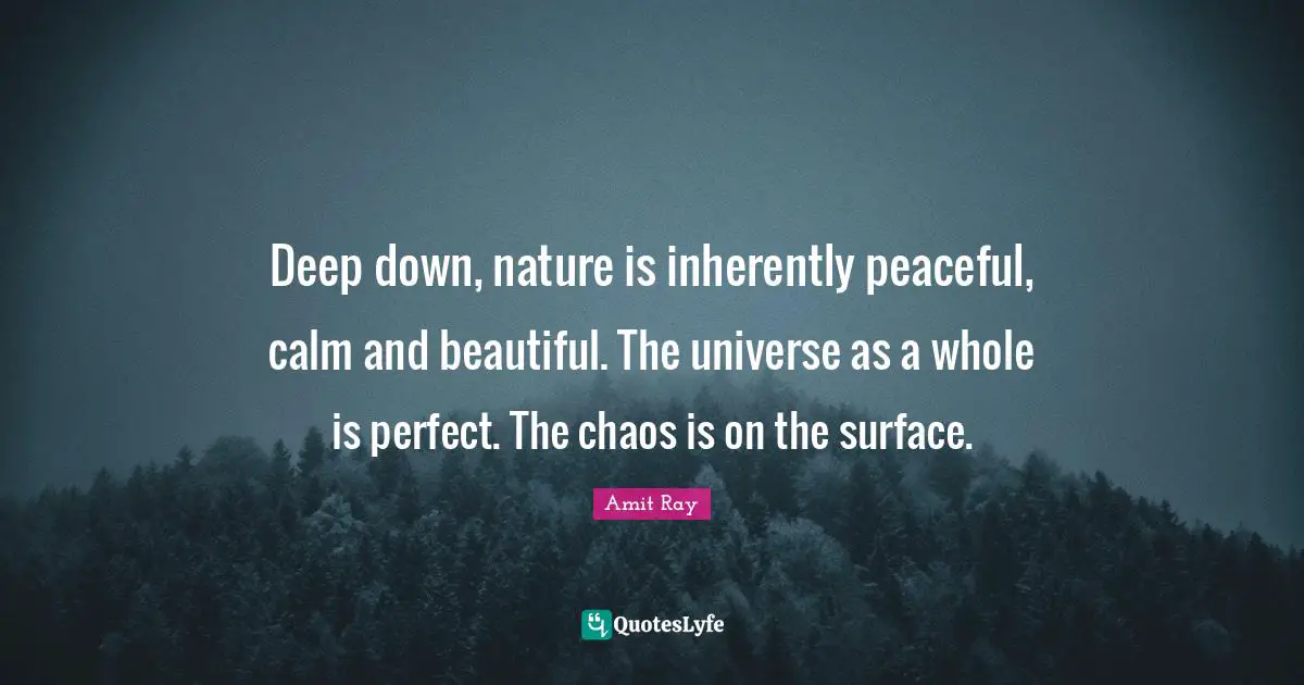 Deep down, nature is inherently peaceful, calm and beautiful. The universe as a whole is perfect. The chaos is on the surface.
