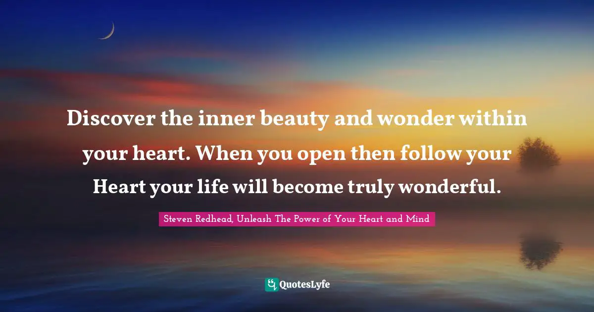 Discover the inner beauty and wonder within your heart. When you open then follow your Heart your life will become truly wonderful.