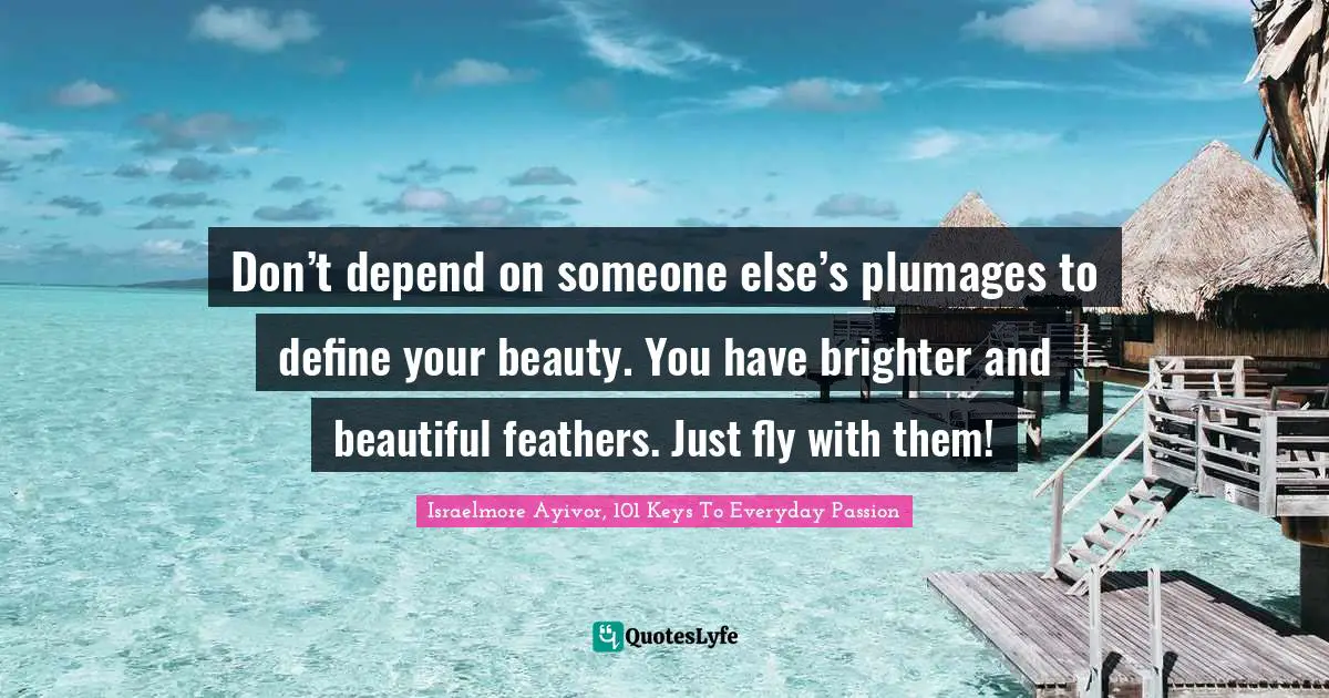 Don’t depend on someone else’s plumages to define your beauty. You have brighter and beautiful feathers. Just fly with them!
