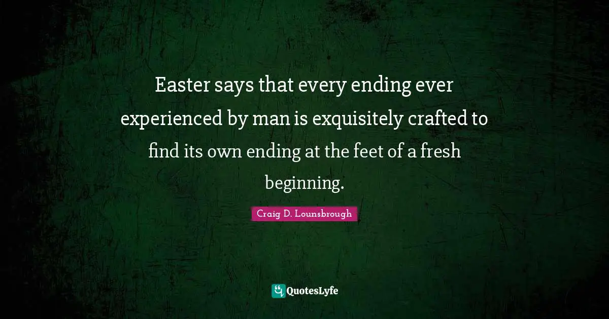 Easter says that every ending ever experienced by man is exquisitely crafted to find its own ending at the feet of a fresh beginning.