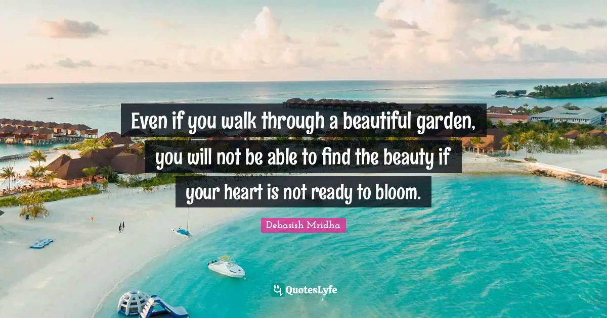 Even if you walk through a beautiful garden, you will not be able to find the beauty if your heart is not ready to bloom.