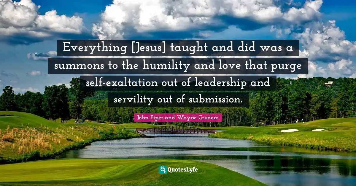 Everything [Jesus] taught and did was a summons to the humility and love that purge self-exaltation out of leadership and servility out of submission.