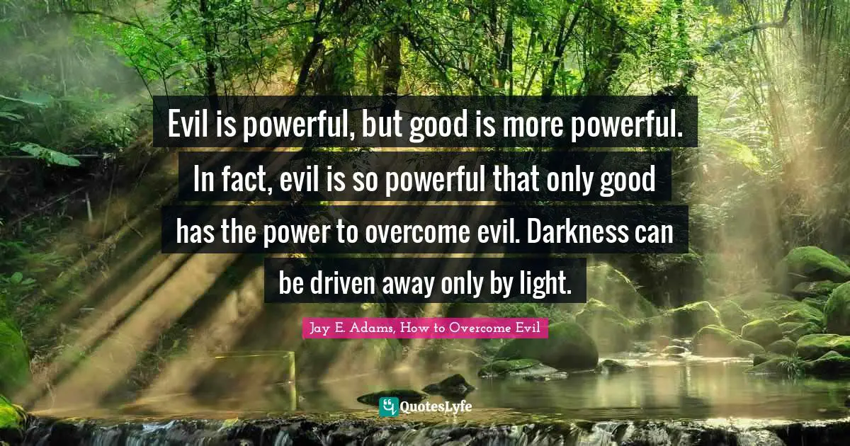 Evil is powerful, but good is more powerful. In fact, evil is so powerful that only good has the power to overcome evil. Darkness can be driven away only by light.