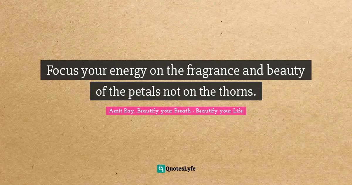 Focus your energy on the fragrance and beauty of the petals not on the thorns.