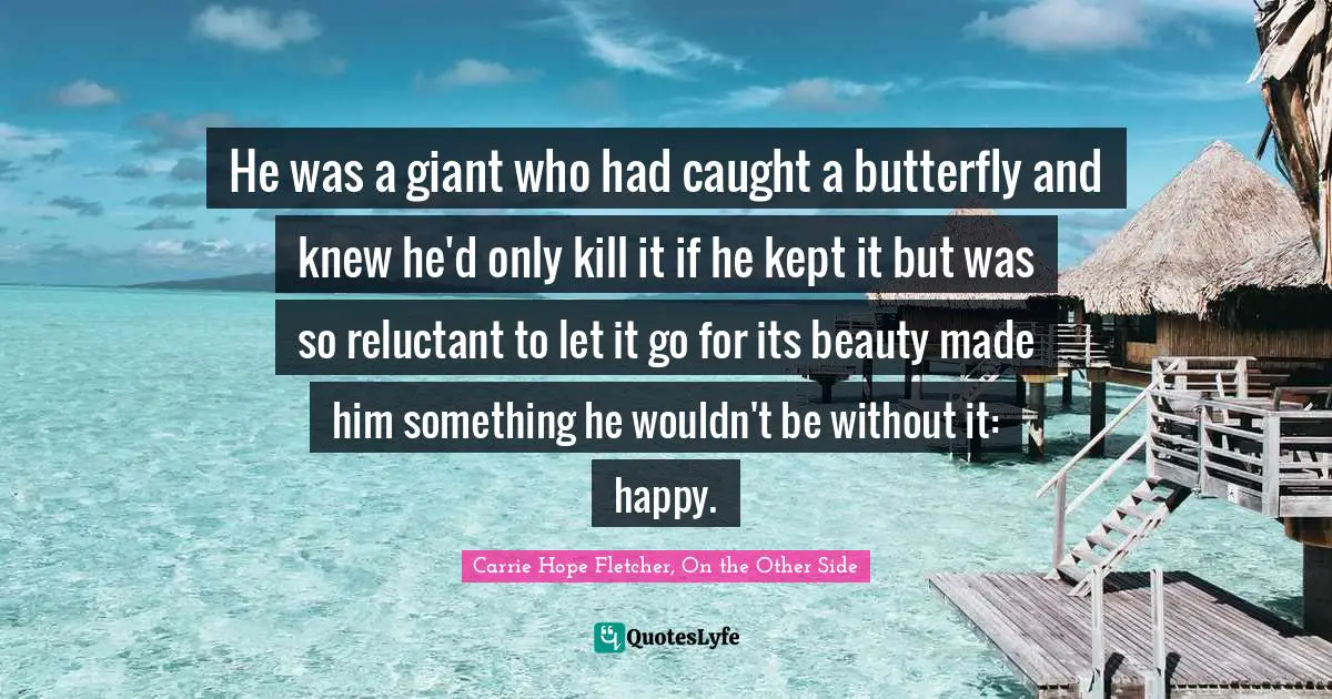 He was a giant who had caught a butterfly and knew he'd only kill it if he kept it but was so reluctant to let it go for its beauty made him something he wouldn't be without it: happy.