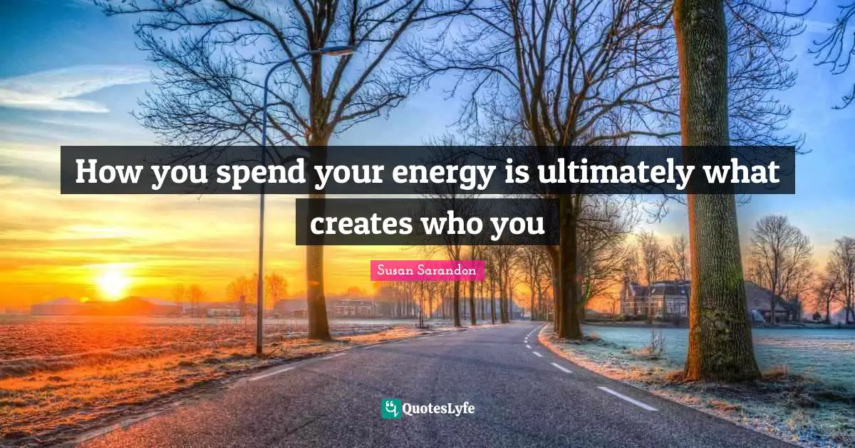 How you spend your energy is ultimately what creates who you