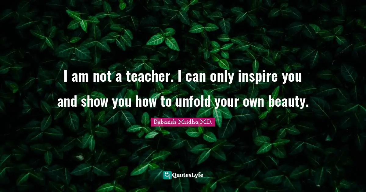 I am not a teacher. I can only inspire you and show you how to unfold your own beauty.